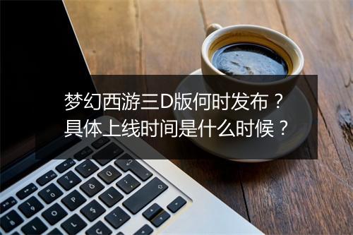 梦幻西游三D版何时发布？具体上线时间是什么时候？