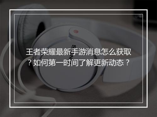 王者荣耀最新手游消息怎么获取？如何第一时间了解更新动态？