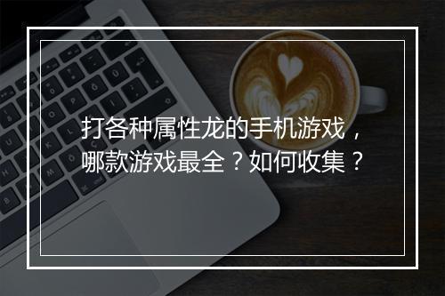 打各种属性龙的手机游戏，哪款游戏最全？如何收集？