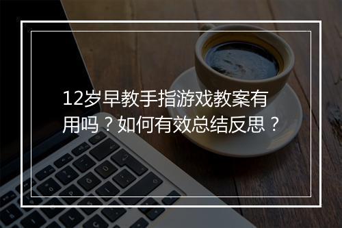 12岁早教手指游戏教案有用吗？如何有效总结反思？