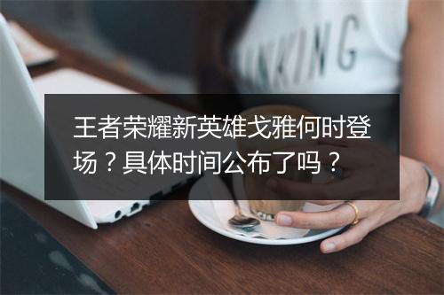 王者荣耀新英雄戈雅何时登场？具体时间公布了吗？