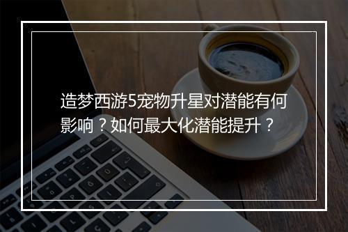 造梦西游5宠物升星对潜能有何影响？如何最大化潜能提升？