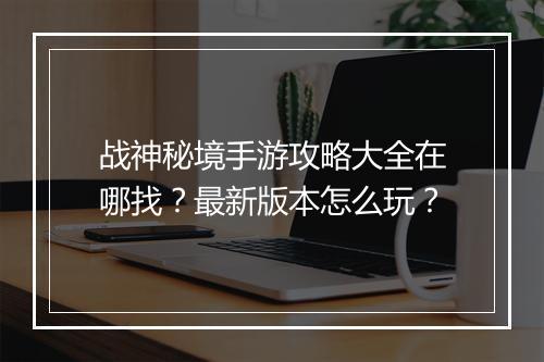战神秘境手游攻略大全在哪找？最新版本怎么玩？