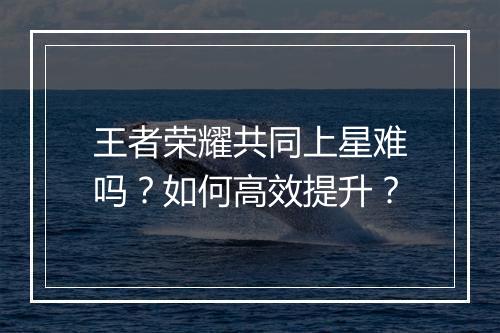 王者荣耀共同上星难吗？如何高效提升？