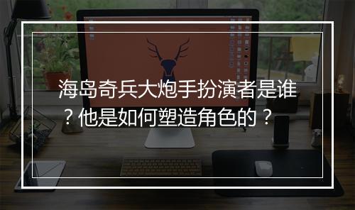 海岛奇兵大炮手扮演者是谁？他是如何塑造角色的？
