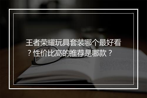 王者荣耀玩具套装哪个最好看？性价比高的推荐是哪款？