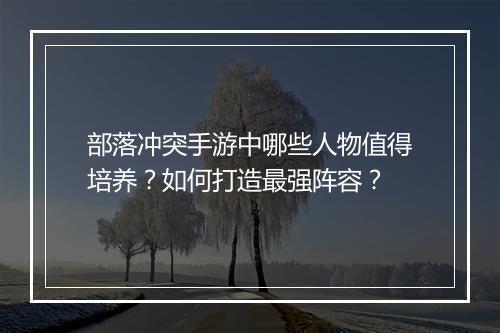 部落冲突手游中哪些人物值得培养？如何打造最强阵容？