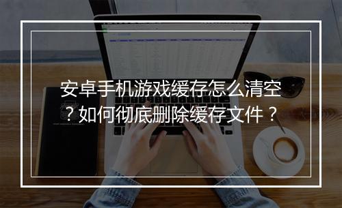 安卓手机游戏缓存怎么清空？如何彻底删除缓存文件？
