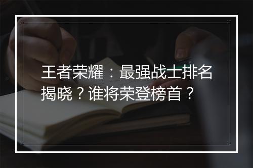 王者荣耀：最强战士排名揭晓？谁将荣登榜首？