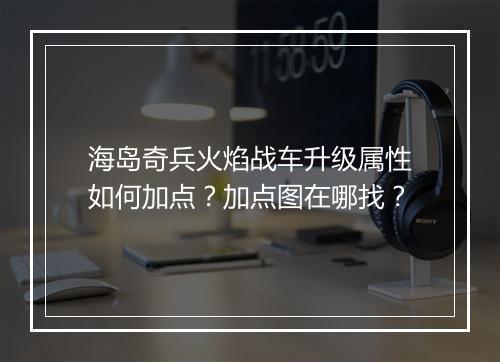 海岛奇兵火焰战车升级属性如何加点?加点图在哪找?