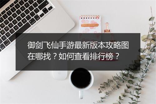 御剑飞仙手游最新版本攻略图在哪找？如何查看排行榜？