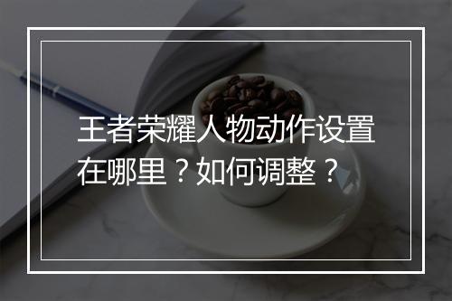 王者荣耀人物动作设置在哪里？如何调整？