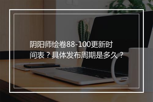 阴阳师绘卷88-100更新时间表？具体发布周期是多久？