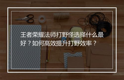 王者荣耀法师打野怪选择什么最好？如何高效提升打野效率？