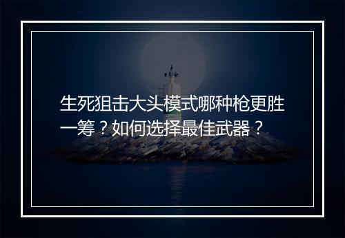 生死狙击大头模式哪种枪更胜一筹？如何选择最佳武器？