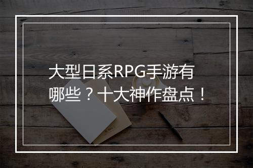 大型日系RPG手游有哪些？十大神作盘点！